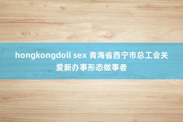 hongkongdoll sex 青海省西宁市总工会关爱新办事形态做事者