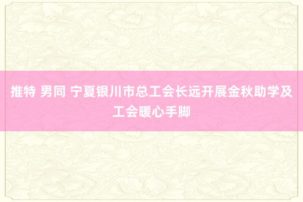 推特 男同 宁夏银川市总工会长远开展金秋助学及工会暖心手脚