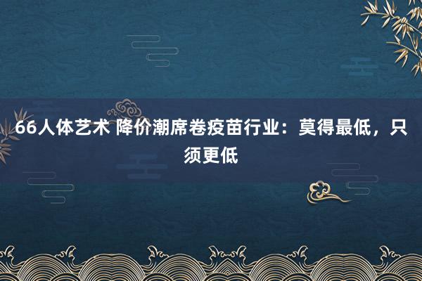 66人体艺术 降价潮席卷疫苗行业：莫得最低，只须更低