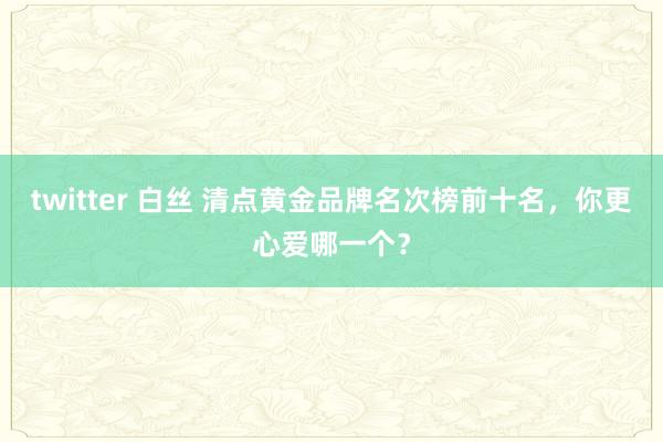 twitter 白丝 清点黄金品牌名次榜前十名，你更心爱哪一个？