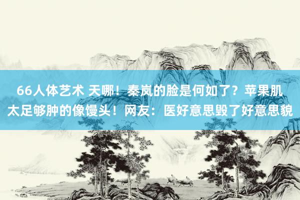 66人体艺术 天哪！秦岚的脸是何如了？苹果肌太足够肿的像馒头！网友：医好意思毁了好意思貌