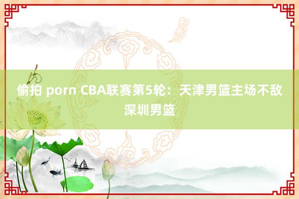 偷拍 porn CBA联赛第5轮：天津男篮主场不敌深圳男篮