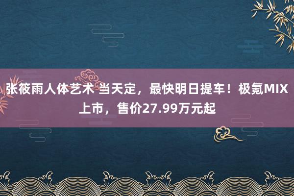 张筱雨人体艺术 当天定，最快明日提车！极氪MIX上市，售价27.99万元起