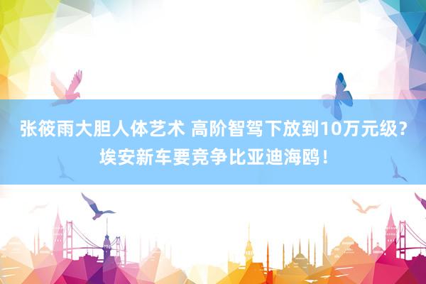 张筱雨大胆人体艺术 高阶智驾下放到10万元级？埃安新车要竞争比亚迪海鸥！