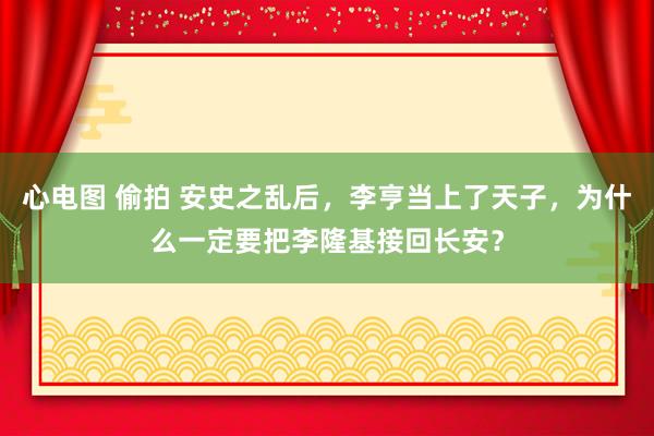 心电图 偷拍 安史之乱后，李亨当上了天子，为什么一定要把李隆基接回长安？