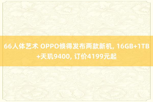 66人体艺术 OPPO倏得发布两款新机， 16GB+1TB+天玑9400， 订价4199元起