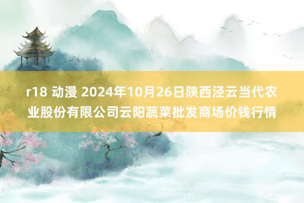 r18 动漫 2024年10月26日陕西泾云当代农业股份有限公司云阳蔬菜批发商场价钱行情