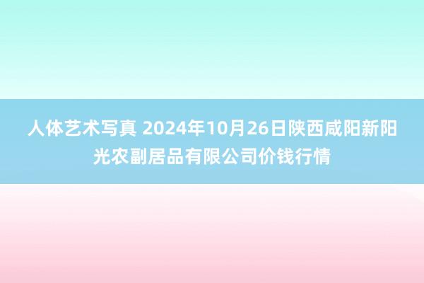 人体艺术写真 2024年10月26日陕西咸阳新阳光农副居品有限公司价钱行情