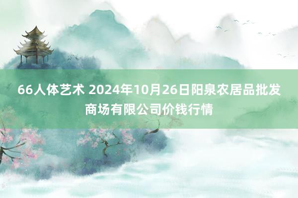 66人体艺术 2024年10月26日阳泉农居品批发商场有限公司价钱行情