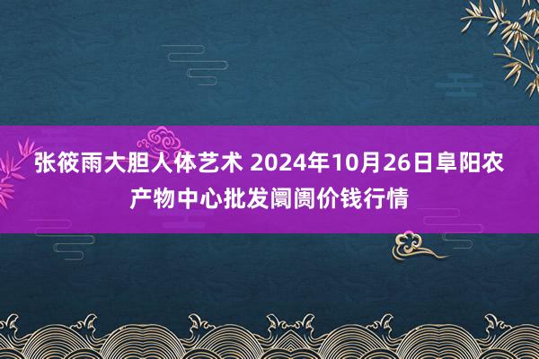 张筱雨大胆人体艺术 2024年10月26日阜阳农产物中心批发阛阓价钱行情