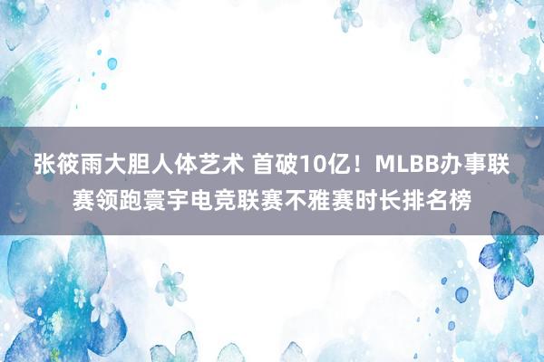 张筱雨大胆人体艺术 首破10亿！MLBB办事联赛领跑寰宇电竞联赛不雅赛时长排名榜