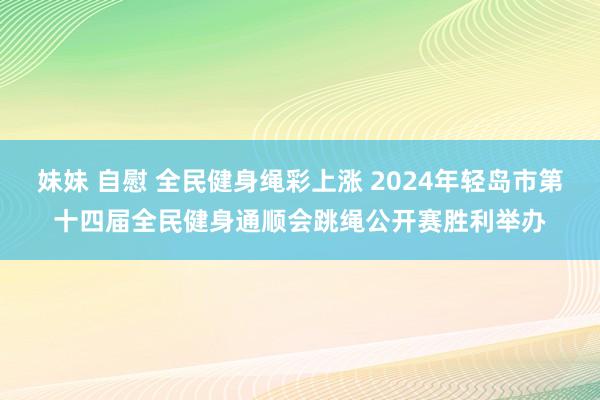 妹妹 自慰 全民健身绳彩上涨 2024年轻岛市第十四届全民健身通顺会跳绳公开赛胜利举办