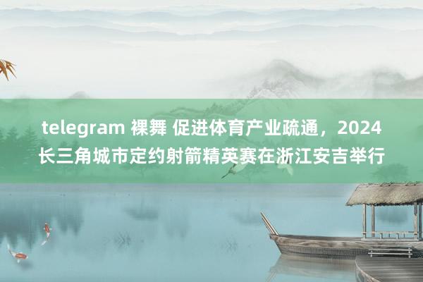 telegram 裸舞 促进体育产业疏通，2024长三角城市定约射箭精英赛在浙江安吉举行