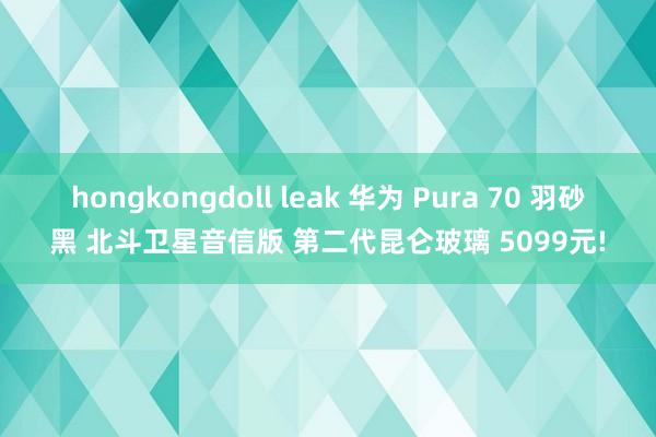 hongkongdoll leak 华为 Pura 70 羽砂黑 北斗卫星音信版 第二代昆仑玻璃 5099元!