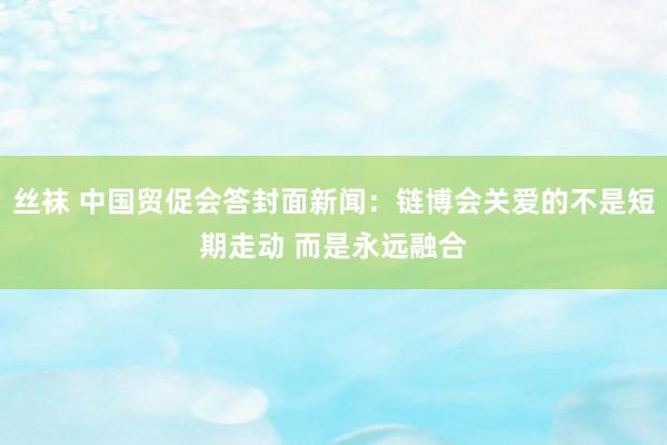 丝袜 中国贸促会答封面新闻：链博会关爱的不是短期走动 而是永远融合