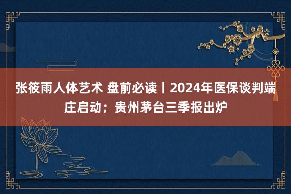 张筱雨人体艺术 盘前必读丨2024年医保谈判端庄启动；贵州茅台三季报出炉