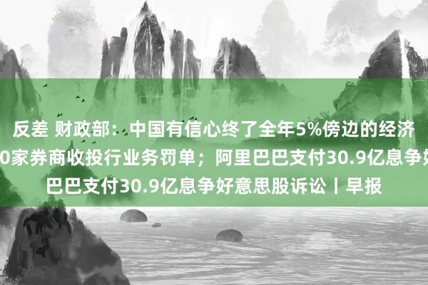 反差 财政部：中国有信心终了全年5%傍边的经济增长方向；年内超30家券商收投行业务罚单；阿里巴巴支付30.9亿息争好意思股诉讼丨早报