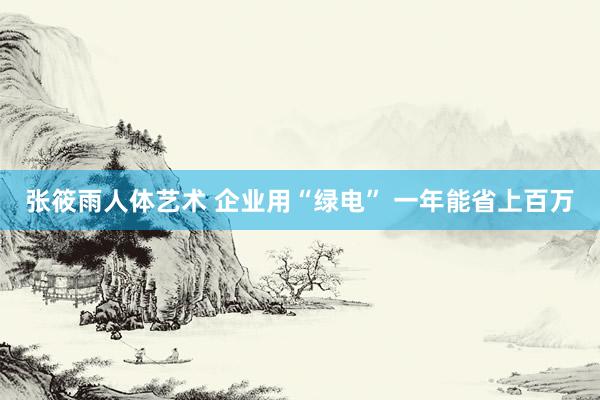 张筱雨人体艺术 企业用“绿电” 一年能省上百万