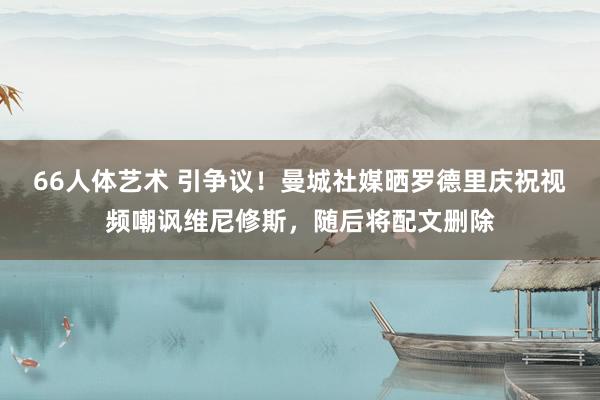 66人体艺术 引争议！曼城社媒晒罗德里庆祝视频嘲讽维尼修斯，随后将配文删除