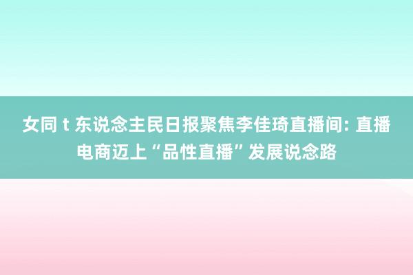 女同 t 东说念主民日报聚焦李佳琦直播间: 直播电商迈上“品性直播”发展说念路