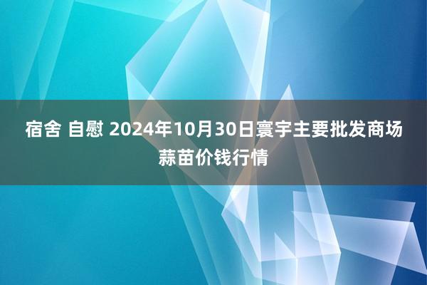 宿舍 自慰 2024年10月30日寰宇主要批发商场蒜苗价钱行情