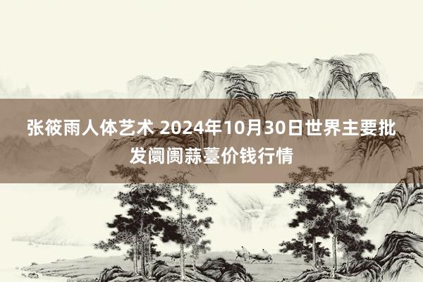 张筱雨人体艺术 2024年10月30日世界主要批发阛阓蒜薹价钱行情