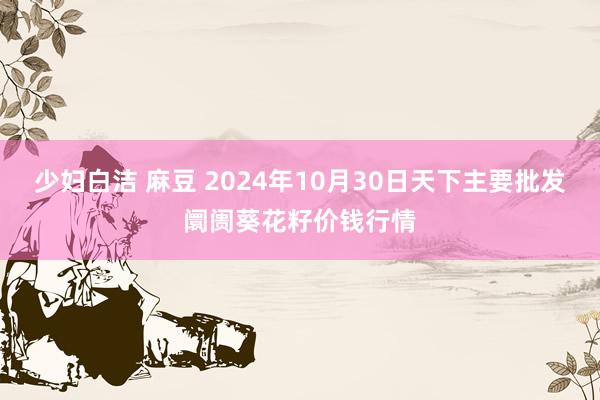 少妇白洁 麻豆 2024年10月30日天下主要批发阛阓葵花籽价钱行情