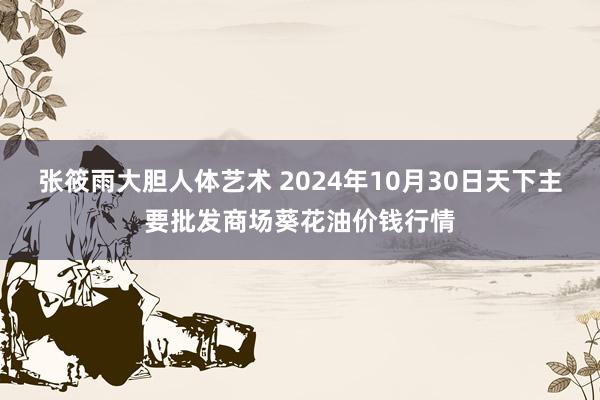 张筱雨大胆人体艺术 2024年10月30日天下主要批发商场葵花油价钱行情