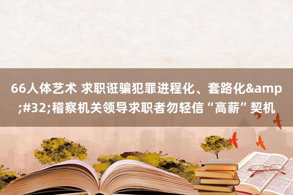 66人体艺术 求职诳骗犯罪进程化、套路化&#32;稽察机关领导求职者勿轻信“高薪”契机