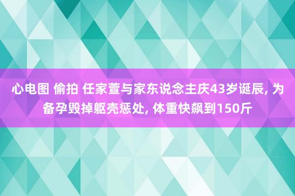 心电图 偷拍 任家萱与家东说念主庆43岁诞辰， 为备孕毁掉躯壳惩处， 体重快飙到150斤