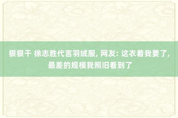 狠狠干 徐志胜代言羽绒服， 网友: 这衣着我要了， 最差的规模我照旧看到了