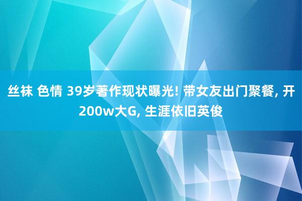 丝袜 色情 39岁著作现状曝光! 带女友出门聚餐， 开200w大G， 生涯依旧英俊