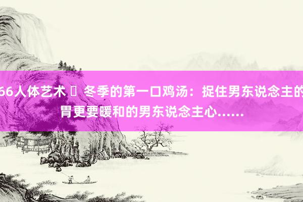 66人体艺术 ​冬季的第一口鸡汤：捉住男东说念主的胃更要暖和的男东说念主心......