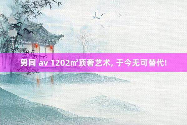 男同 av 1202㎡顶奢艺术， 于今无可替代!