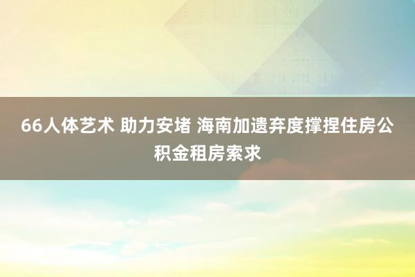 66人体艺术 助力安堵 海南加遗弃度撑捏住房公积金租房索求