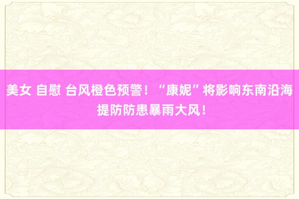 美女 自慰 台风橙色预警！“康妮”将影响东南沿海 提防防患暴雨大风！