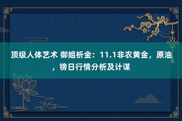 顶级人体艺术 御姐析金：11.1非农黄金，原油，镑日行情分析及计谋