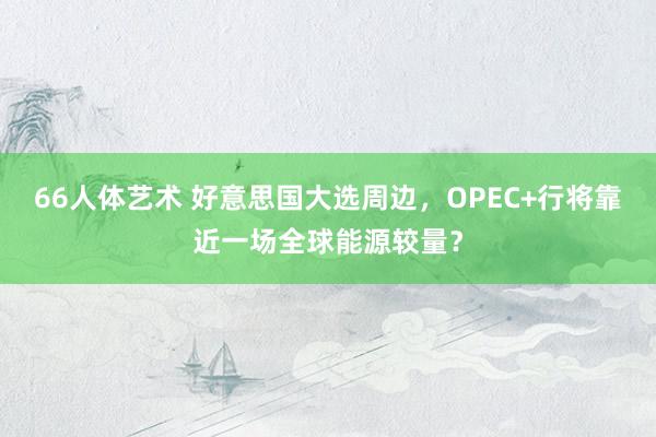 66人体艺术 好意思国大选周边，OPEC+行将靠近一场全球能源较量？