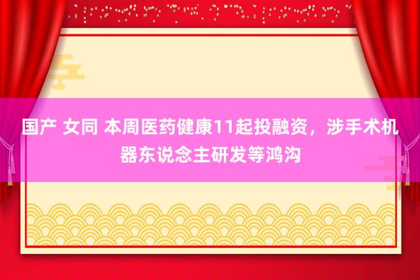 国产 女同 本周医药健康11起投融资，涉手术机器东说念主研发等鸿沟