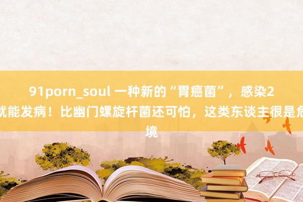 91porn_soul 一种新的“胃癌菌”，感染2周就能发病！比幽门螺旋杆菌还可怕，这类东谈主很是危境