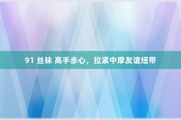 91 丝袜 高手赤心，拉紧中摩友谊纽带