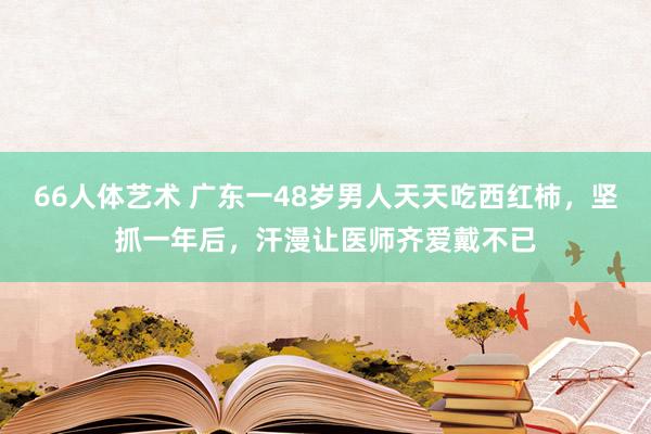 66人体艺术 广东一48岁男人天天吃西红柿，坚抓一年后，汗漫让医师齐爱戴不已