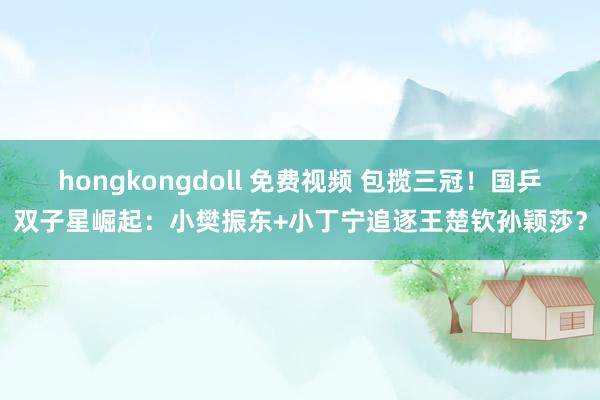 hongkongdoll 免费视频 包揽三冠！国乒双子星崛起：小樊振东+小丁宁追逐王楚钦孙颖莎？