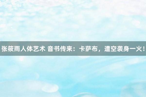 张筱雨人体艺术 音书传来：卡萨布，遭空袭身一火！