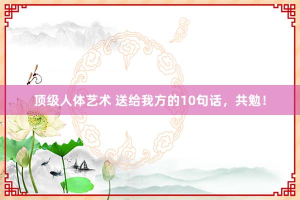 顶级人体艺术 送给我方的10句话，共勉！