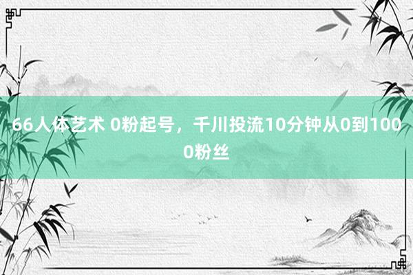 66人体艺术 0粉起号，千川投流10分钟从0到1000粉丝