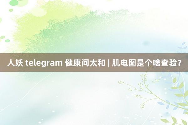 人妖 telegram 健康问太和 | 肌电图是个啥查验？