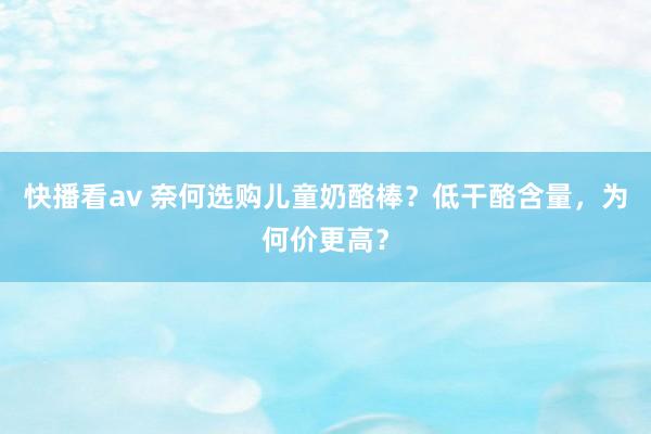 快播看av 奈何选购儿童奶酪棒？低干酪含量，为何价更高？