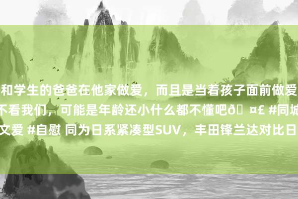 和学生的爸爸在他家做爱，而且是当着孩子面前做爱，太刺激了，孩子完全不看我们，可能是年龄还小什么都不懂吧🤣 #同城 #文爱 #自慰 同为日系紧凑型SUV，丰田锋兰达对比日产逍客·荣誉，谁更值得买？