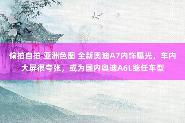 偷拍自拍 亚洲色图 全新奥迪A7内饰曝光，车内大屏很夸张，或为国内奥迪A6L继任车型